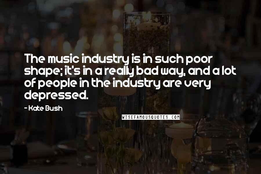 Kate Bush Quotes: The music industry is in such poor shape; it's in a really bad way, and a lot of people in the industry are very depressed.