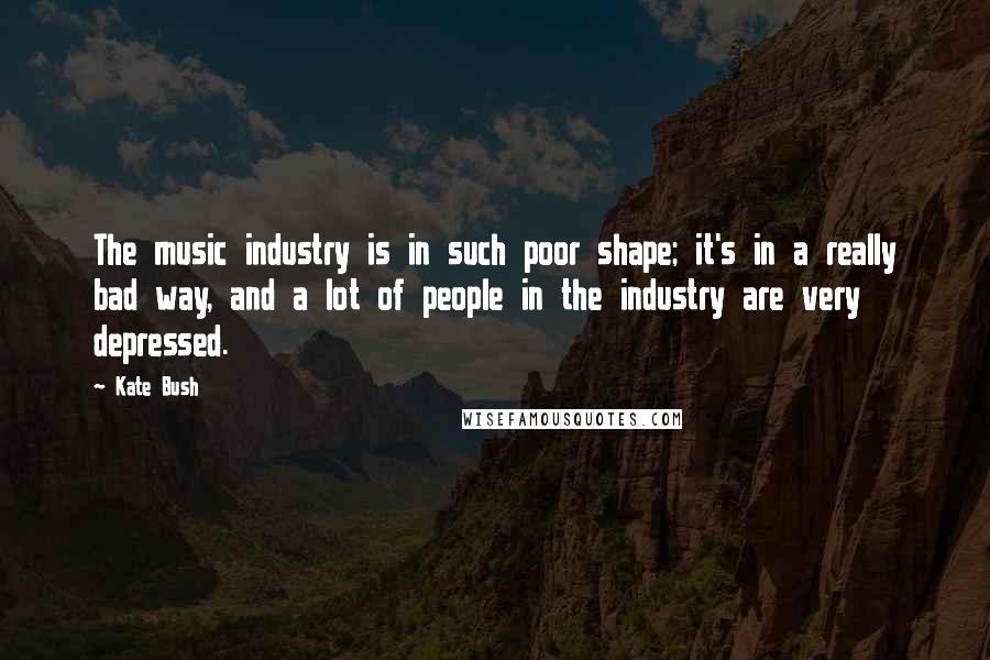 Kate Bush Quotes: The music industry is in such poor shape; it's in a really bad way, and a lot of people in the industry are very depressed.