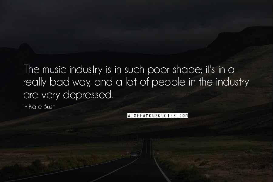 Kate Bush Quotes: The music industry is in such poor shape; it's in a really bad way, and a lot of people in the industry are very depressed.