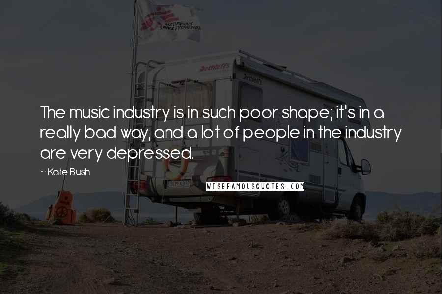 Kate Bush Quotes: The music industry is in such poor shape; it's in a really bad way, and a lot of people in the industry are very depressed.