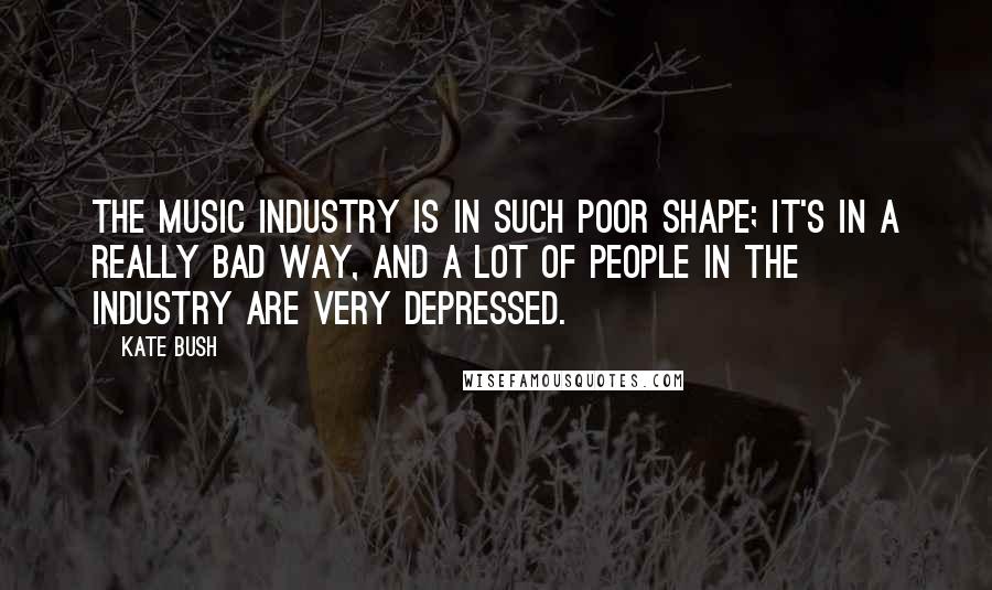 Kate Bush Quotes: The music industry is in such poor shape; it's in a really bad way, and a lot of people in the industry are very depressed.