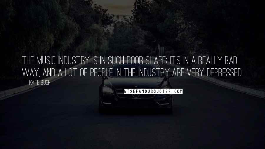 Kate Bush Quotes: The music industry is in such poor shape; it's in a really bad way, and a lot of people in the industry are very depressed.