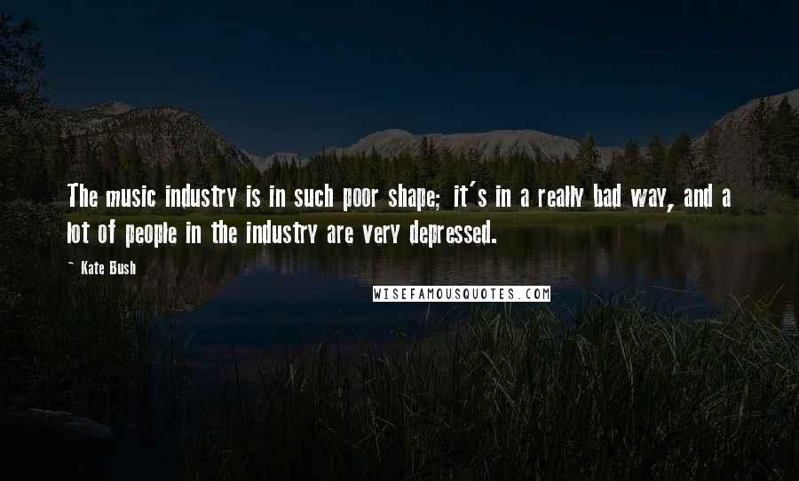 Kate Bush Quotes: The music industry is in such poor shape; it's in a really bad way, and a lot of people in the industry are very depressed.