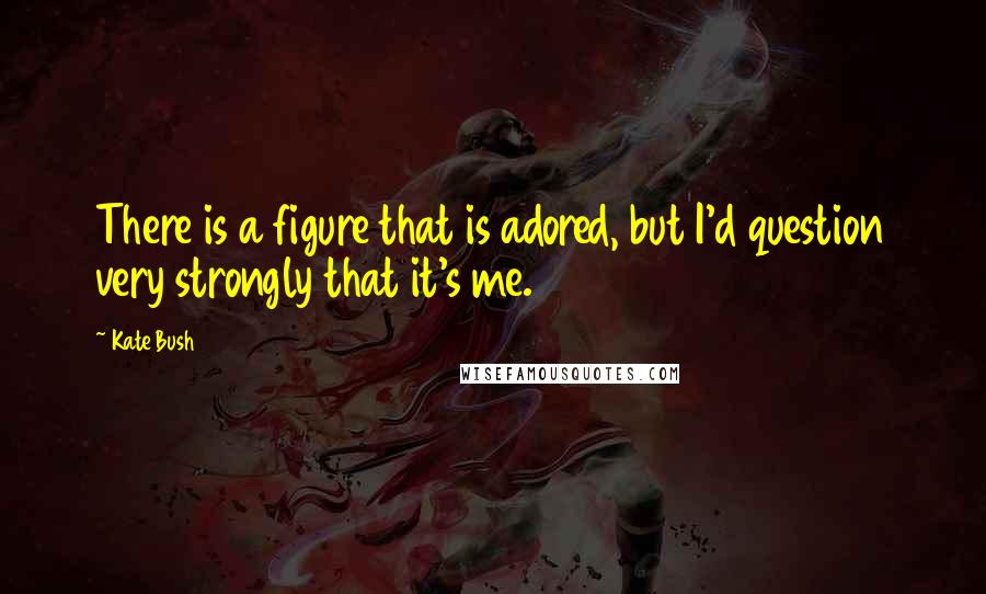 Kate Bush Quotes: There is a figure that is adored, but I'd question very strongly that it's me.
