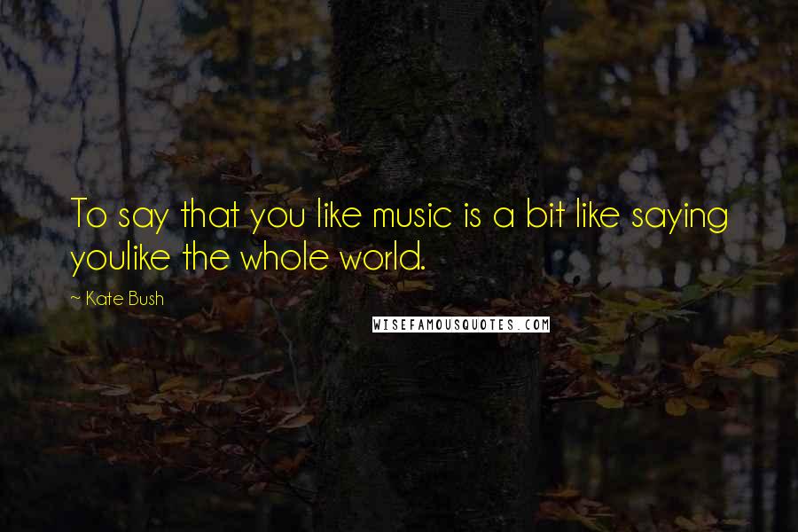 Kate Bush Quotes: To say that you like music is a bit like saying youlike the whole world.