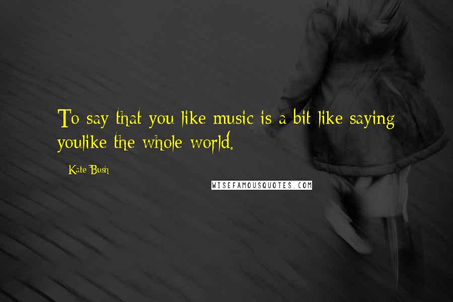 Kate Bush Quotes: To say that you like music is a bit like saying youlike the whole world.