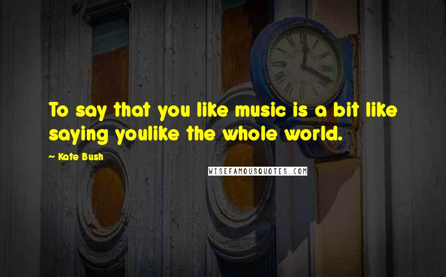 Kate Bush Quotes: To say that you like music is a bit like saying youlike the whole world.