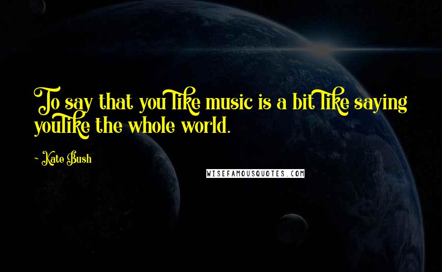 Kate Bush Quotes: To say that you like music is a bit like saying youlike the whole world.