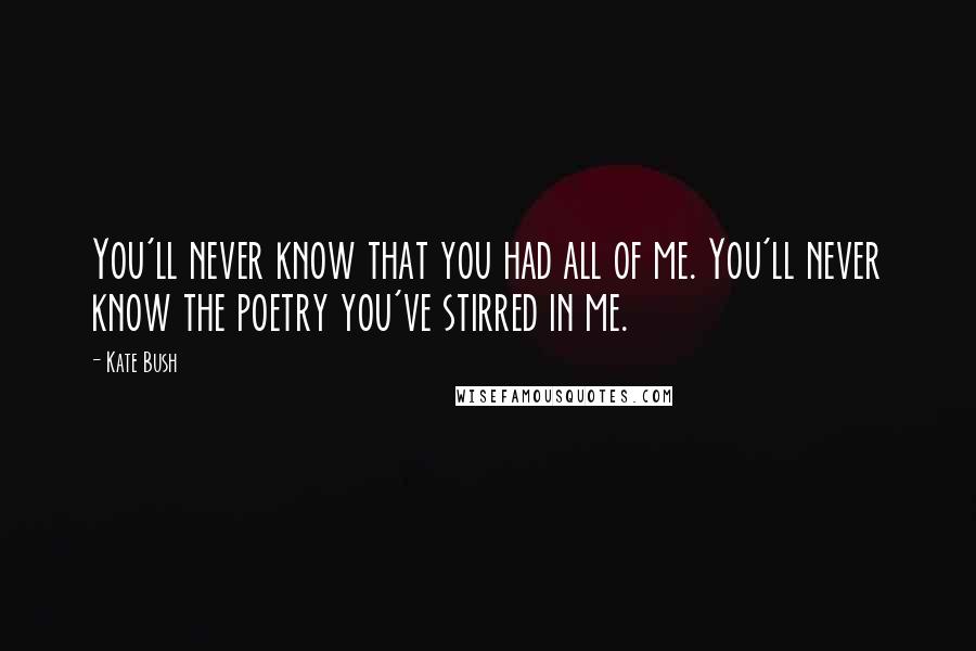 Kate Bush Quotes: You'll never know that you had all of me. You'll never know the poetry you've stirred in me.