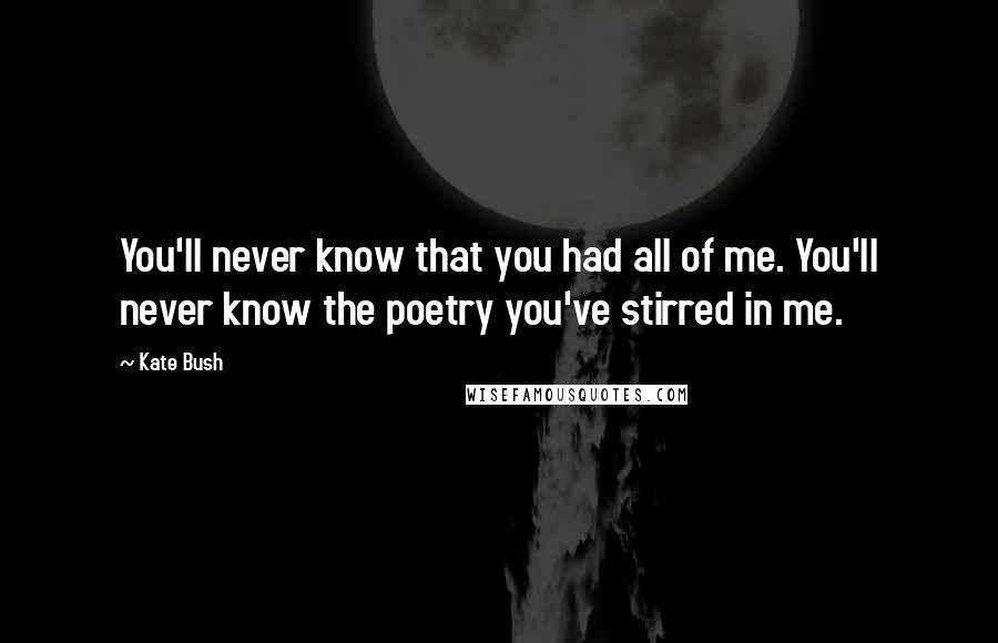 Kate Bush Quotes: You'll never know that you had all of me. You'll never know the poetry you've stirred in me.