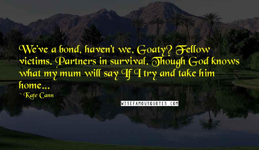 Kate Cann Quotes: We've a bond, haven't we, Goaty? Fellow victims. Partners in survival. Though God knows what my mum will say If I try and take him home...