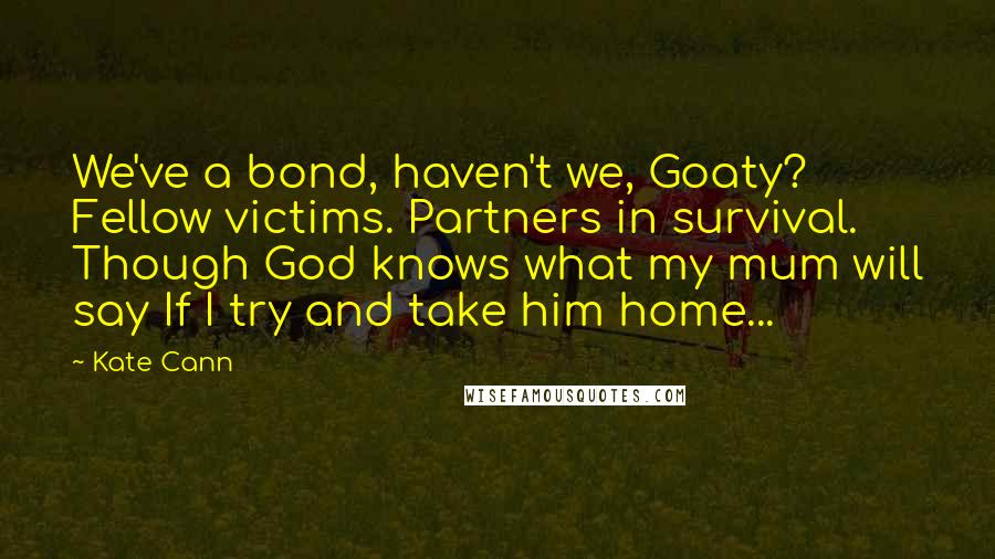 Kate Cann Quotes: We've a bond, haven't we, Goaty? Fellow victims. Partners in survival. Though God knows what my mum will say If I try and take him home...