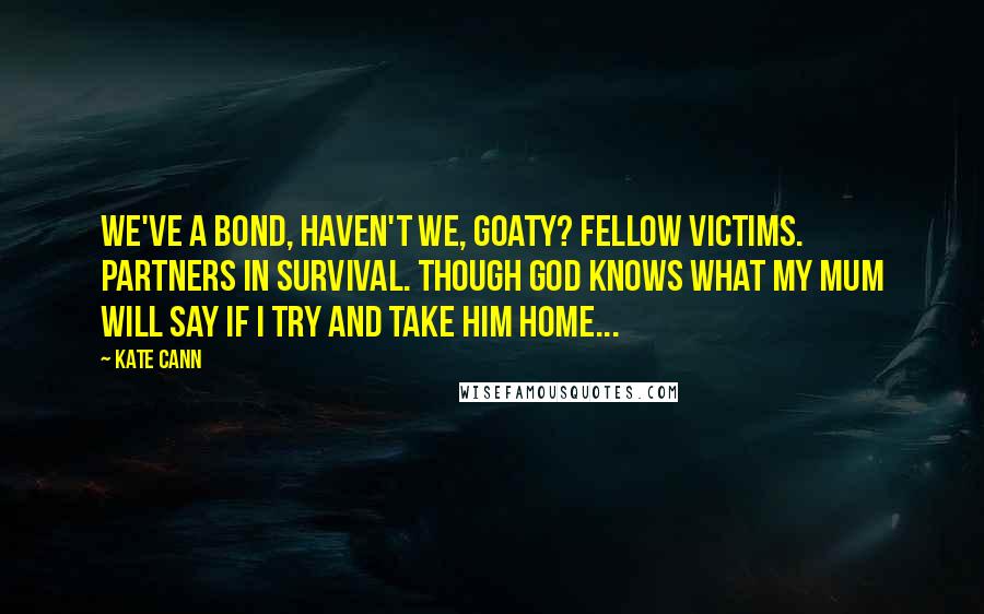 Kate Cann Quotes: We've a bond, haven't we, Goaty? Fellow victims. Partners in survival. Though God knows what my mum will say If I try and take him home...