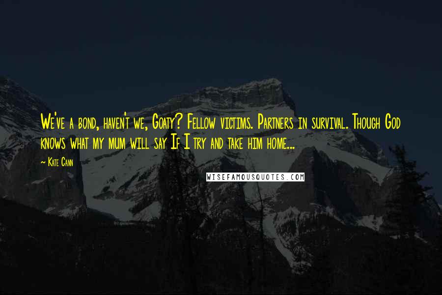 Kate Cann Quotes: We've a bond, haven't we, Goaty? Fellow victims. Partners in survival. Though God knows what my mum will say If I try and take him home...