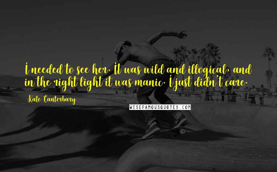 Kate Canterbary Quotes: I needed to see her. It was wild and illogical, and in the right light it was manic. I just didn't care.