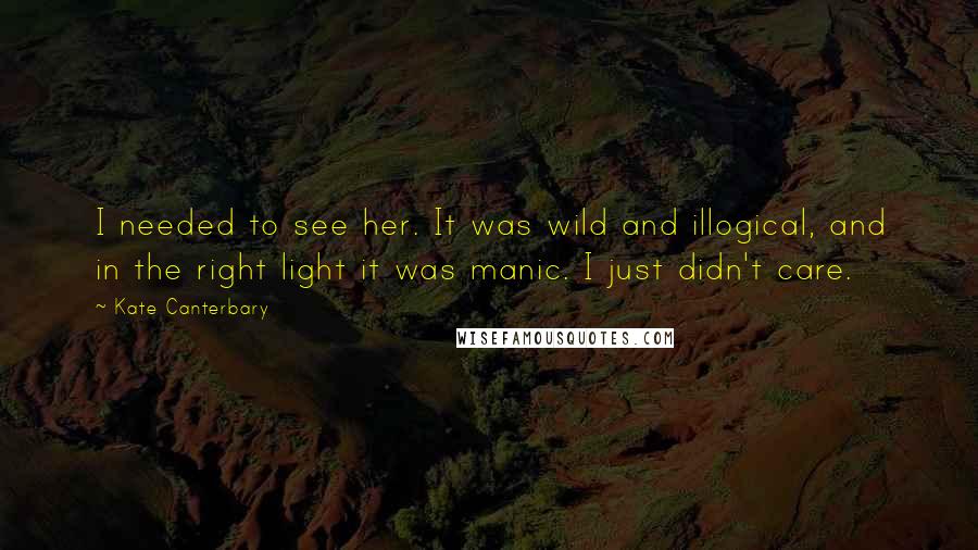 Kate Canterbary Quotes: I needed to see her. It was wild and illogical, and in the right light it was manic. I just didn't care.