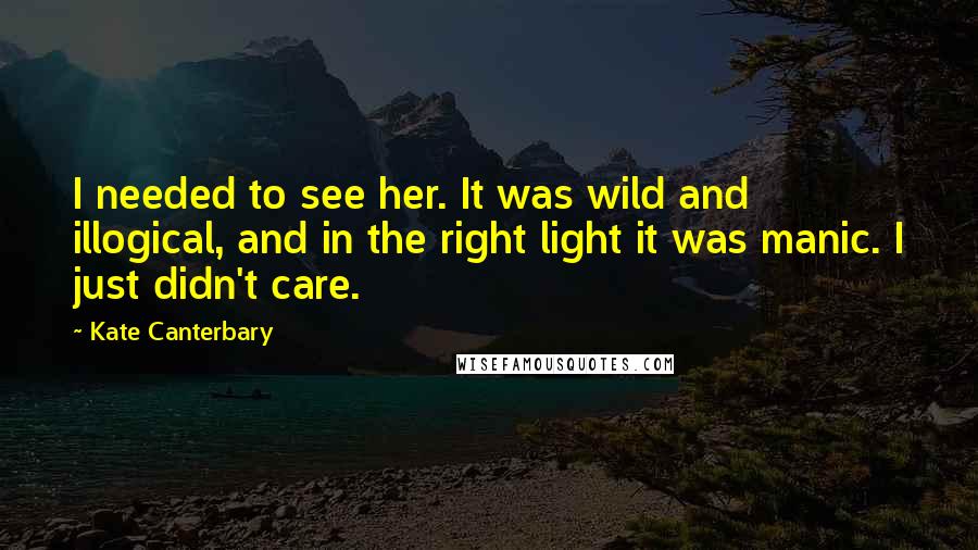 Kate Canterbary Quotes: I needed to see her. It was wild and illogical, and in the right light it was manic. I just didn't care.