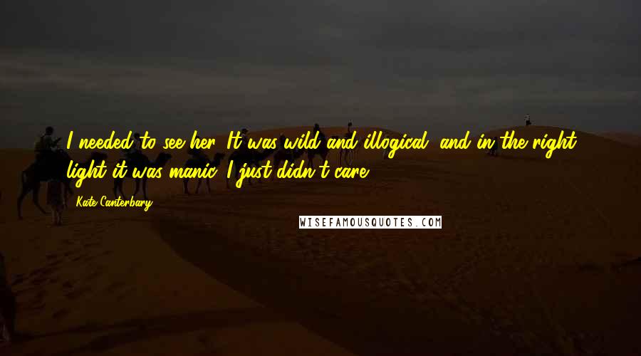 Kate Canterbary Quotes: I needed to see her. It was wild and illogical, and in the right light it was manic. I just didn't care.