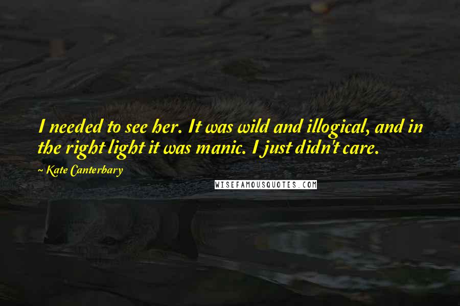 Kate Canterbary Quotes: I needed to see her. It was wild and illogical, and in the right light it was manic. I just didn't care.