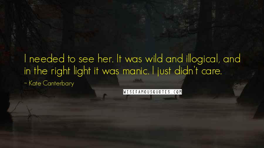 Kate Canterbary Quotes: I needed to see her. It was wild and illogical, and in the right light it was manic. I just didn't care.