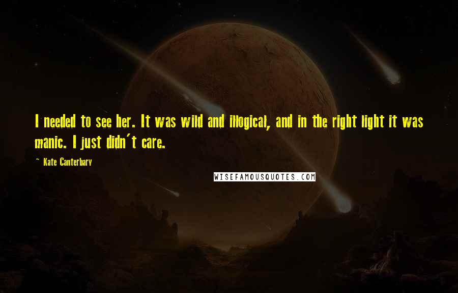 Kate Canterbary Quotes: I needed to see her. It was wild and illogical, and in the right light it was manic. I just didn't care.