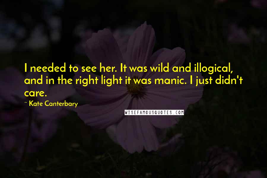 Kate Canterbary Quotes: I needed to see her. It was wild and illogical, and in the right light it was manic. I just didn't care.