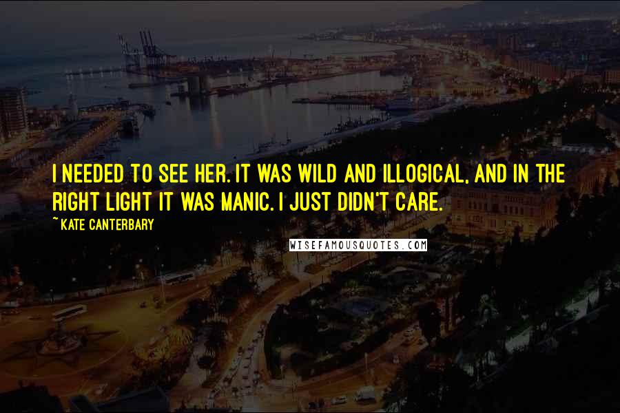 Kate Canterbary Quotes: I needed to see her. It was wild and illogical, and in the right light it was manic. I just didn't care.