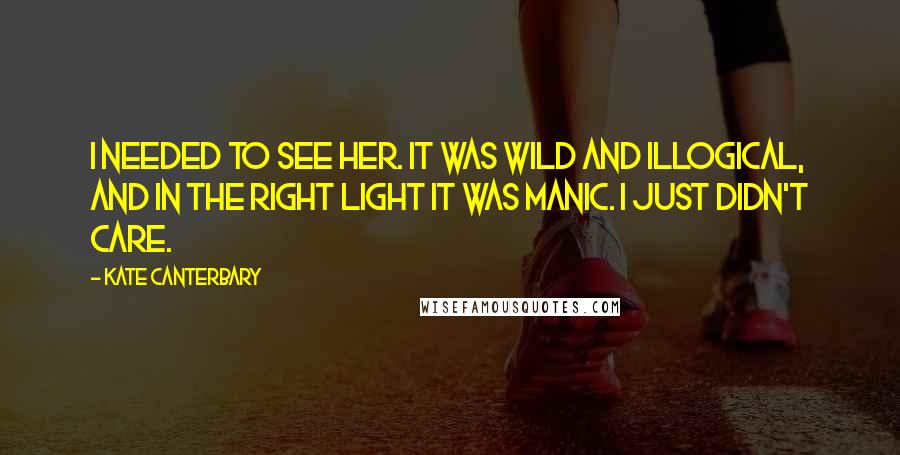 Kate Canterbary Quotes: I needed to see her. It was wild and illogical, and in the right light it was manic. I just didn't care.