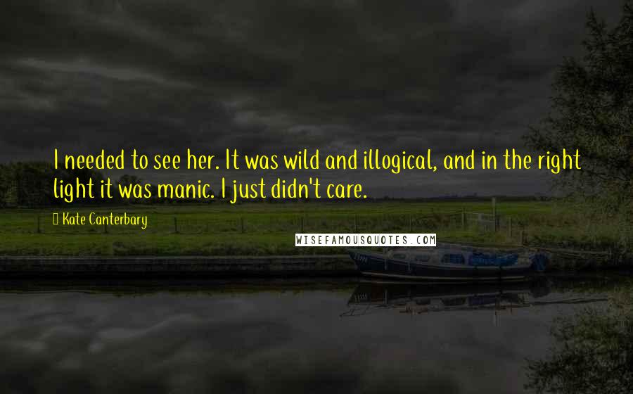 Kate Canterbary Quotes: I needed to see her. It was wild and illogical, and in the right light it was manic. I just didn't care.