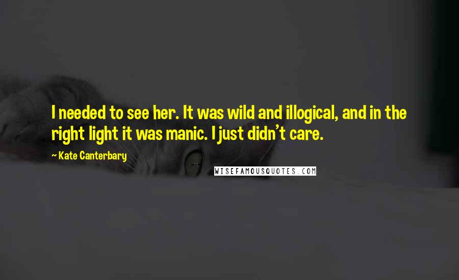 Kate Canterbary Quotes: I needed to see her. It was wild and illogical, and in the right light it was manic. I just didn't care.