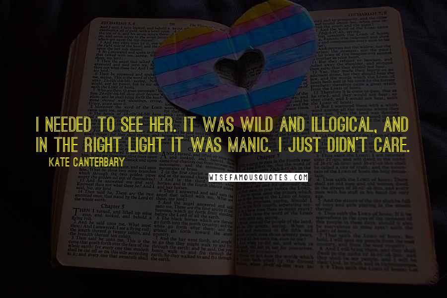 Kate Canterbary Quotes: I needed to see her. It was wild and illogical, and in the right light it was manic. I just didn't care.