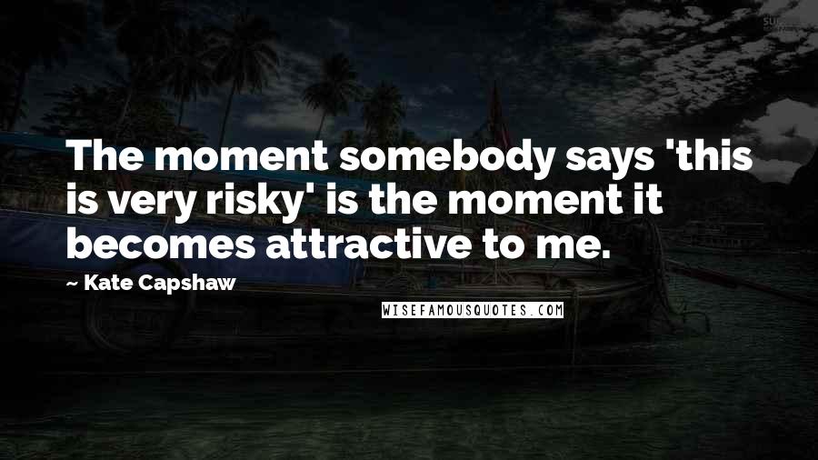 Kate Capshaw Quotes: The moment somebody says 'this is very risky' is the moment it becomes attractive to me.