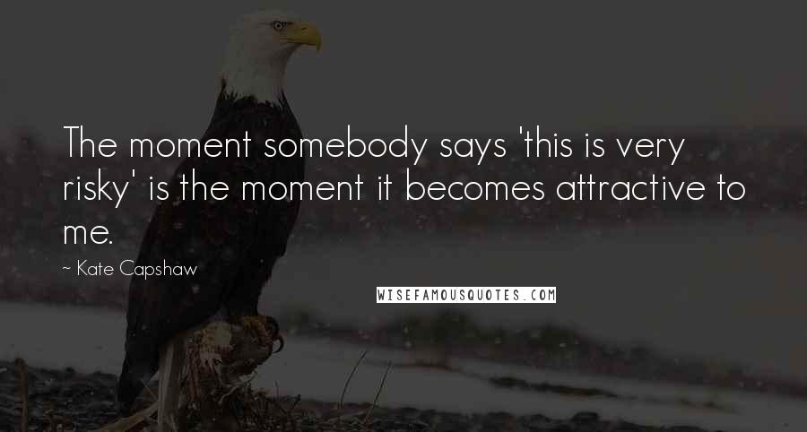 Kate Capshaw Quotes: The moment somebody says 'this is very risky' is the moment it becomes attractive to me.