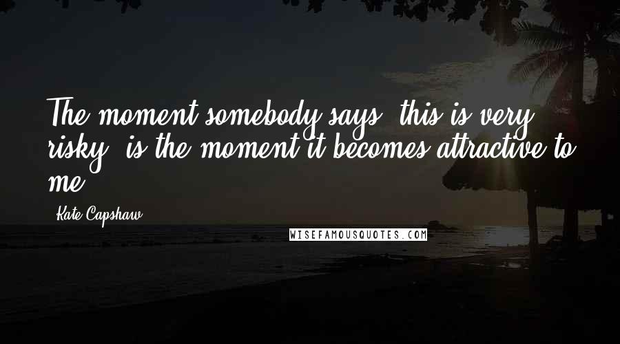 Kate Capshaw Quotes: The moment somebody says 'this is very risky' is the moment it becomes attractive to me.