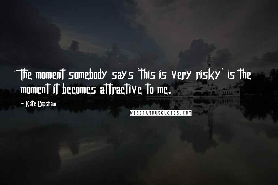 Kate Capshaw Quotes: The moment somebody says 'this is very risky' is the moment it becomes attractive to me.