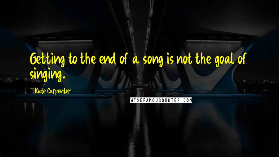 Kate Carpenter Quotes: Getting to the end of a song is not the goal of singing.