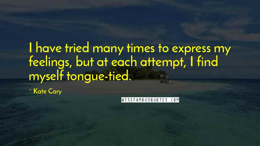 Kate Cary Quotes: I have tried many times to express my feelings, but at each attempt, I find myself tongue-tied.