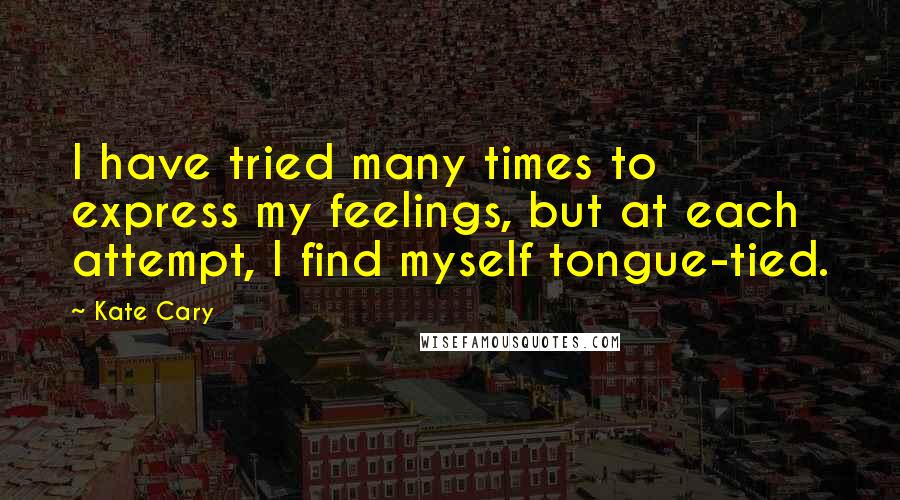 Kate Cary Quotes: I have tried many times to express my feelings, but at each attempt, I find myself tongue-tied.