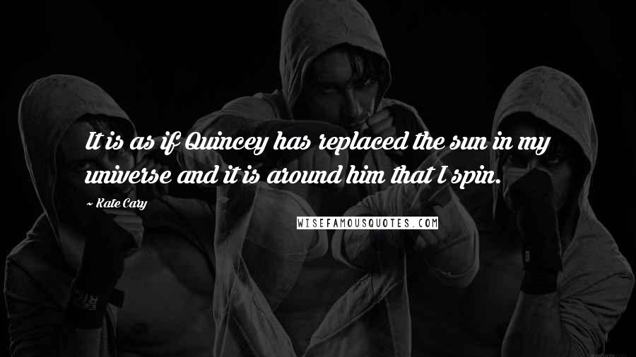 Kate Cary Quotes: It is as if Quincey has replaced the sun in my universe and it is around him that I spin.