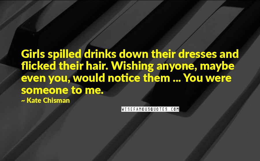 Kate Chisman Quotes: Girls spilled drinks down their dresses and flicked their hair. Wishing anyone, maybe even you, would notice them ... You were someone to me.