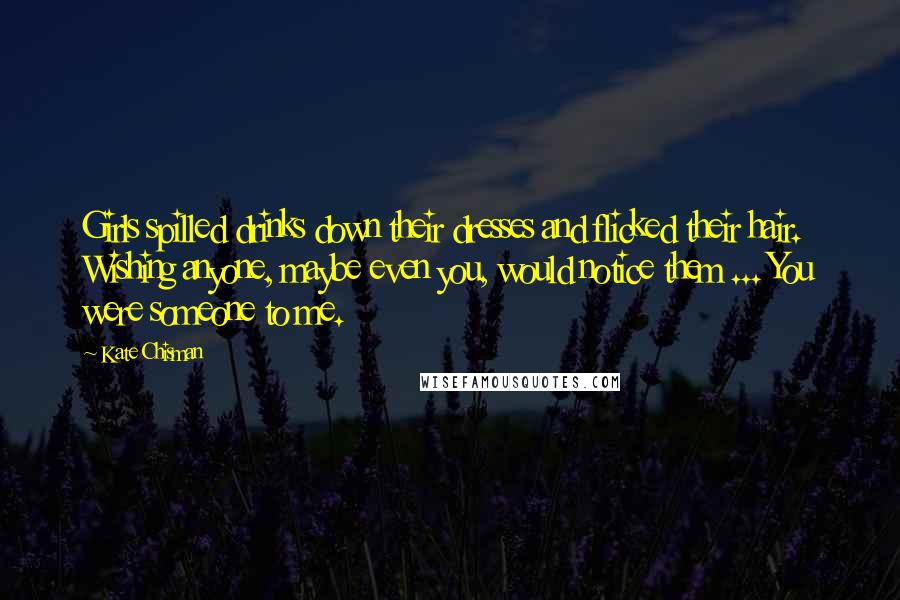 Kate Chisman Quotes: Girls spilled drinks down their dresses and flicked their hair. Wishing anyone, maybe even you, would notice them ... You were someone to me.