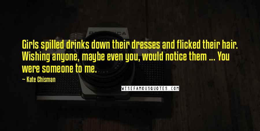 Kate Chisman Quotes: Girls spilled drinks down their dresses and flicked their hair. Wishing anyone, maybe even you, would notice them ... You were someone to me.