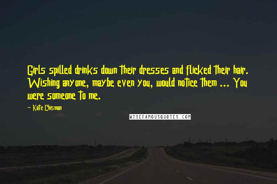 Kate Chisman Quotes: Girls spilled drinks down their dresses and flicked their hair. Wishing anyone, maybe even you, would notice them ... You were someone to me.