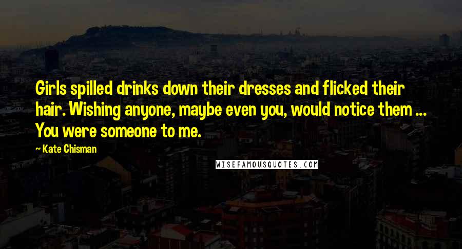 Kate Chisman Quotes: Girls spilled drinks down their dresses and flicked their hair. Wishing anyone, maybe even you, would notice them ... You were someone to me.