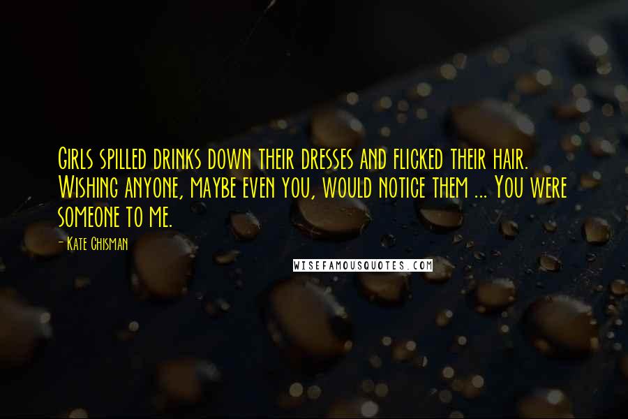 Kate Chisman Quotes: Girls spilled drinks down their dresses and flicked their hair. Wishing anyone, maybe even you, would notice them ... You were someone to me.