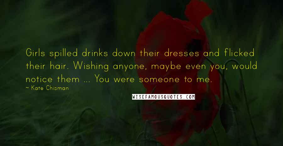 Kate Chisman Quotes: Girls spilled drinks down their dresses and flicked their hair. Wishing anyone, maybe even you, would notice them ... You were someone to me.