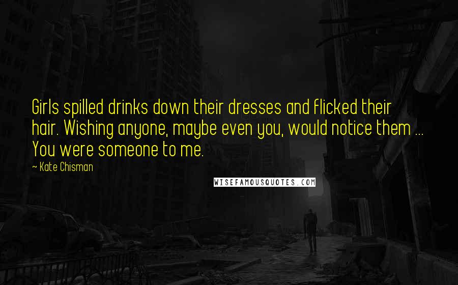 Kate Chisman Quotes: Girls spilled drinks down their dresses and flicked their hair. Wishing anyone, maybe even you, would notice them ... You were someone to me.