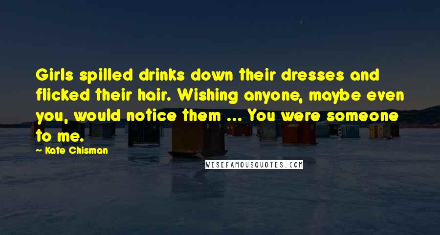 Kate Chisman Quotes: Girls spilled drinks down their dresses and flicked their hair. Wishing anyone, maybe even you, would notice them ... You were someone to me.