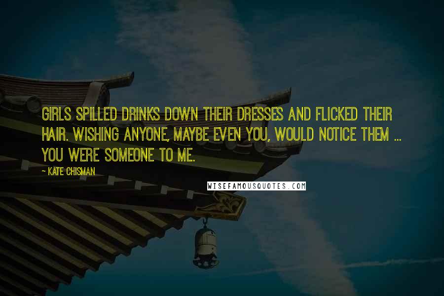 Kate Chisman Quotes: Girls spilled drinks down their dresses and flicked their hair. Wishing anyone, maybe even you, would notice them ... You were someone to me.