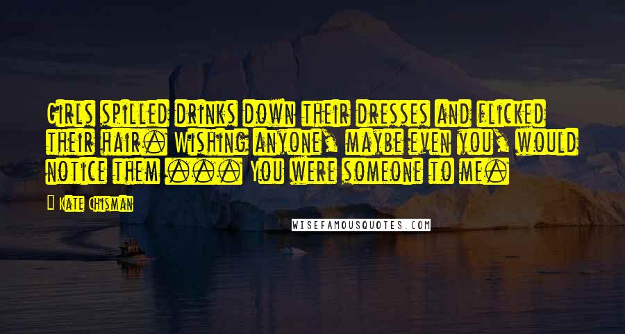 Kate Chisman Quotes: Girls spilled drinks down their dresses and flicked their hair. Wishing anyone, maybe even you, would notice them ... You were someone to me.